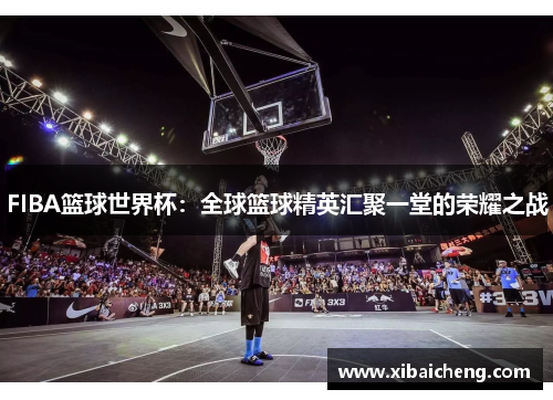 FIBA篮球世界杯:全球篮球精英汇聚一堂的荣耀之战 FIBA篮球世界杯:全球篮球精英汇聚一堂的荣耀之战