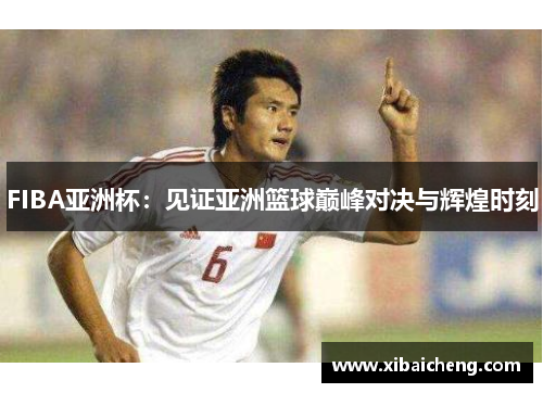FIBA亚洲杯:见证亚洲篮球巅峰对决与辉煌时刻 FIBA亚洲杯:见证亚洲篮球巅峰对决与辉煌时刻
